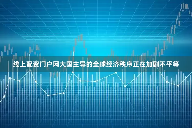 线上配资门户网大国主导的全球经济秩序正在加剧不平等