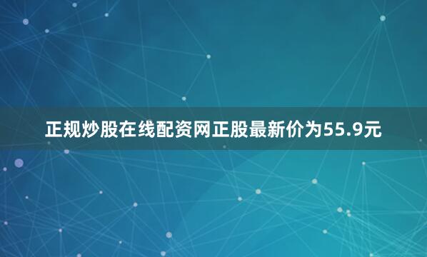 正规炒股在线配资网正股最新价为55.9元