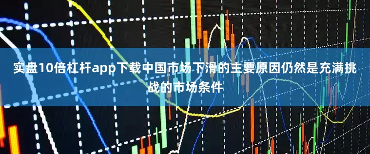 实盘10倍杠杆app下载中国市场下滑的主要原因仍然是充满挑战的市场条件