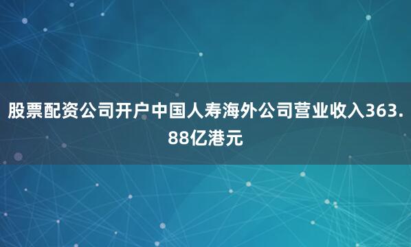 股票配资公司开户中国人寿海外公司营业收入363.88亿港元