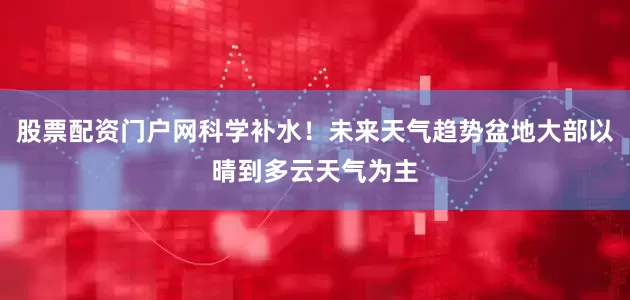 股票配资门户网科学补水！未来天气趋势盆地大部以晴到多云天气为主