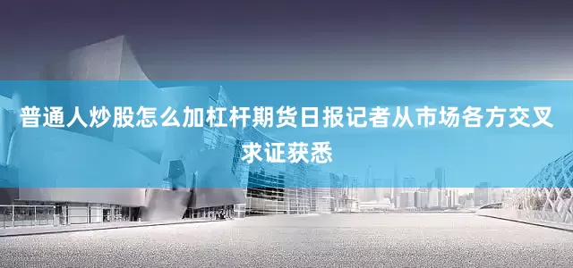 普通人炒股怎么加杠杆期货日报记者从市场各方交叉求证获悉